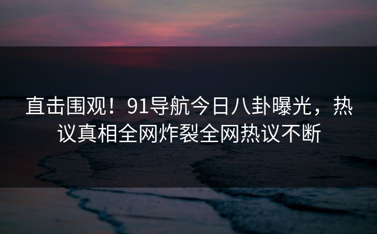 直击围观！91导航今日八卦曝光，热议真相全网炸裂全网热议不断