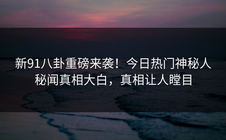 新91八卦重磅来袭！今日热门神秘人秘闻真相大白，真相让人瞠目