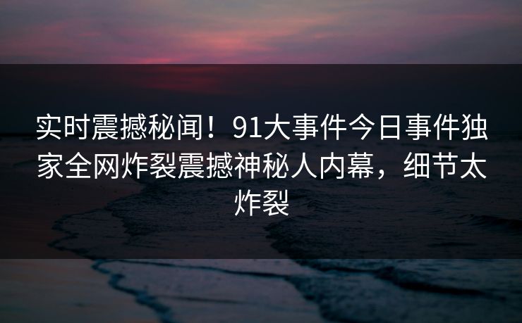 实时震撼秘闻！91大事件今日事件独家全网炸裂震撼神秘人内幕，细节太炸裂  第1张