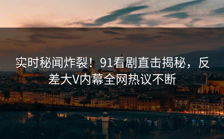 实时秘闻炸裂！91看剧直击揭秘，反差大V内幕全网热议不断