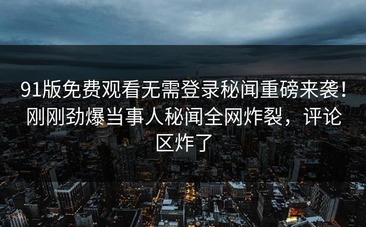 91版免费观看无需登录秘闻重磅来袭！刚刚劲爆当事人秘闻全网炸裂，评论区炸了