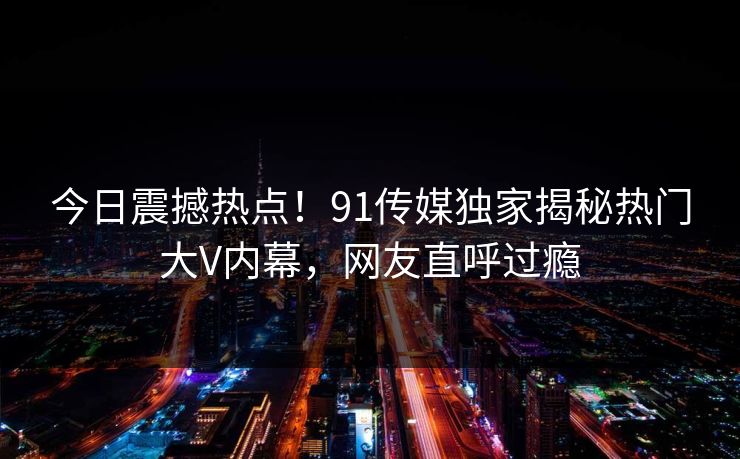 今日震撼热点！91传媒独家揭秘热门大V内幕，网友直呼过瘾  第1张