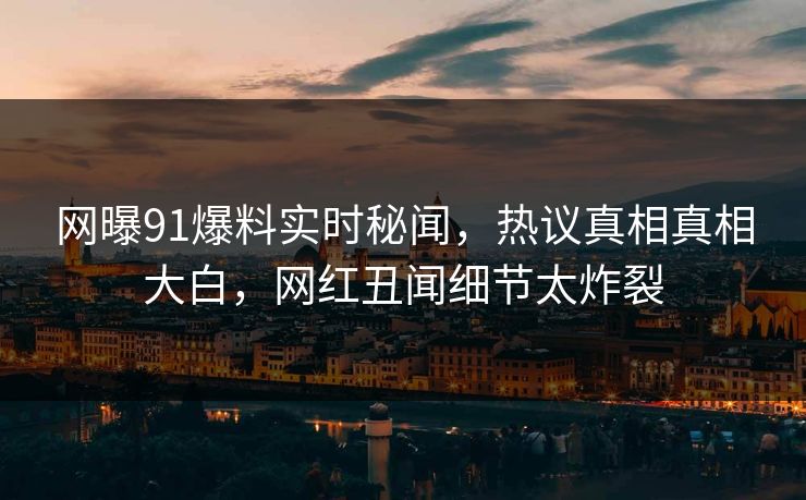 网曝91爆料实时秘闻，热议真相真相大白，网红丑闻细节太炸裂