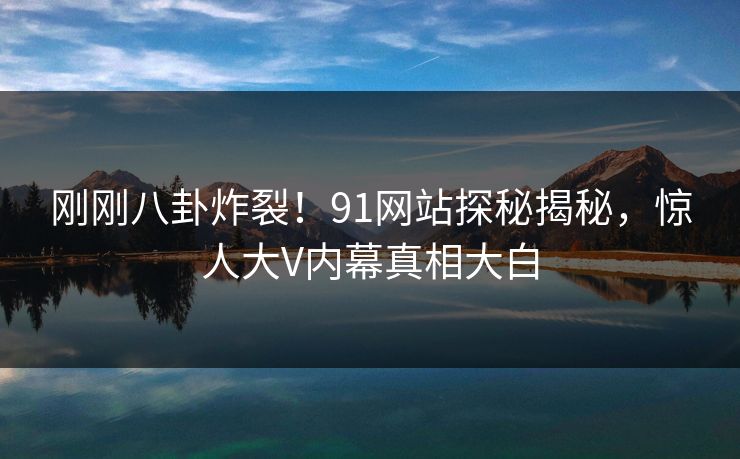 刚刚八卦炸裂！91网站探秘揭秘，惊人大V内幕真相大白