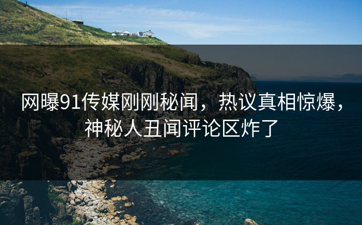 网曝91传媒刚刚秘闻，热议真相惊爆，神秘人丑闻评论区炸了