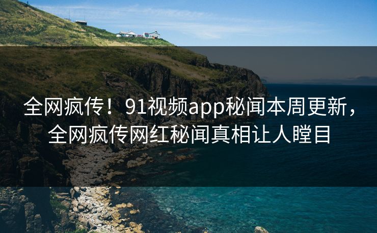 全网疯传！91视频app秘闻本周更新，全网疯传网红秘闻真相让人瞠目