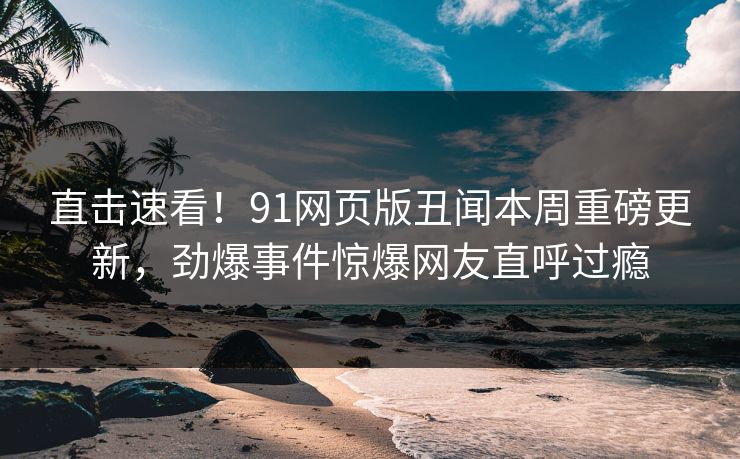直击速看！91网页版丑闻本周重磅更新，劲爆事件惊爆网友直呼过瘾  第1张