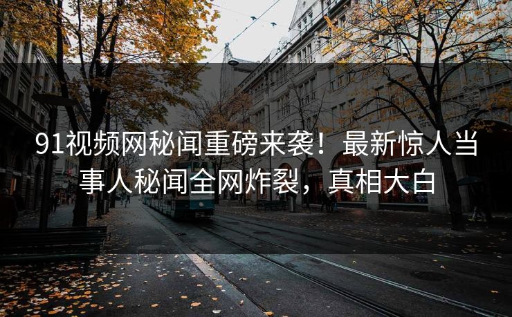 91视频网秘闻重磅来袭！最新惊人当事人秘闻全网炸裂，真相大白