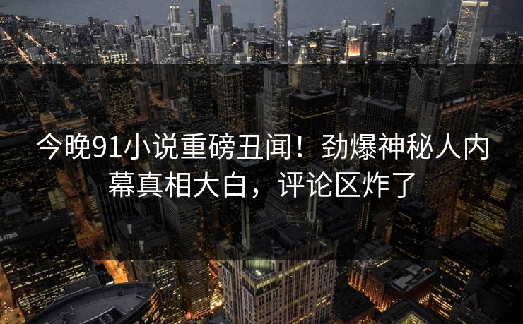今晚91小说重磅丑闻！劲爆神秘人内幕真相大白，评论区炸了