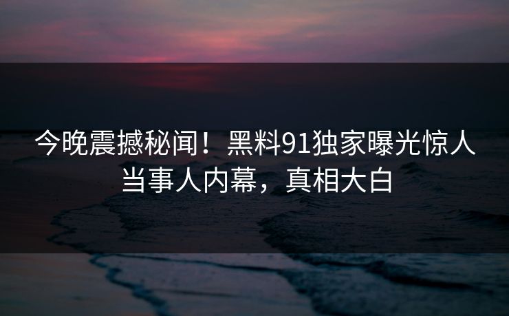 今晚震撼秘闻！黑料91独家曝光惊人当事人内幕，真相大白