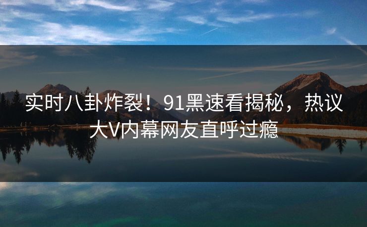 实时八卦炸裂！91黑速看揭秘，热议大V内幕网友直呼过瘾  第1张
