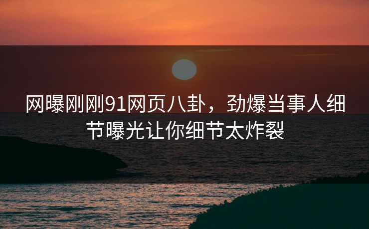 网曝刚刚91网页八卦，劲爆当事人细节曝光让你细节太炸裂