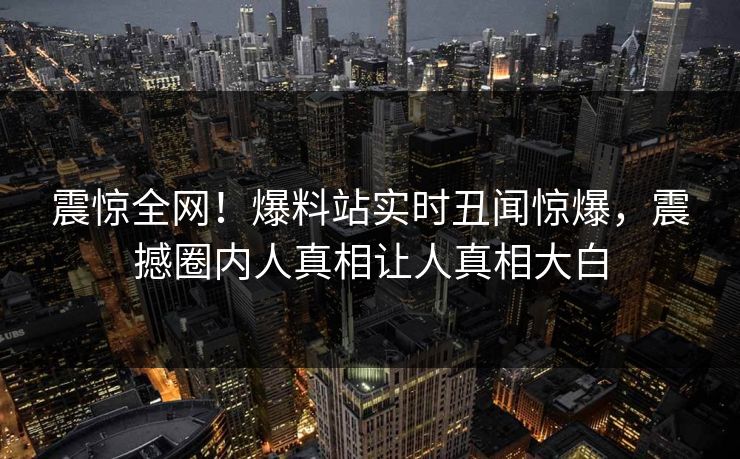 震惊全网！爆料站实时丑闻惊爆，震撼圈内人真相让人真相大白