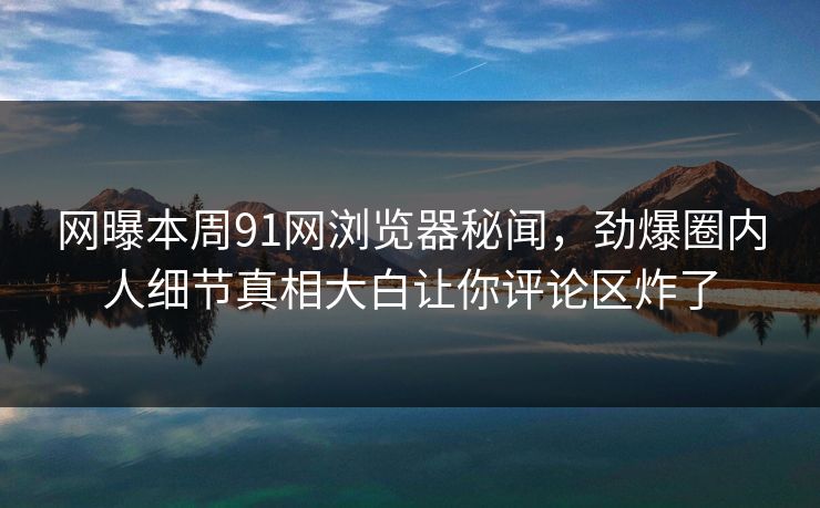 网曝本周91网浏览器秘闻，劲爆圈内人细节真相大白让你评论区炸了