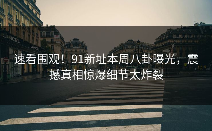速看围观！91新址本周八卦曝光，震撼真相惊爆细节太炸裂  第1张
