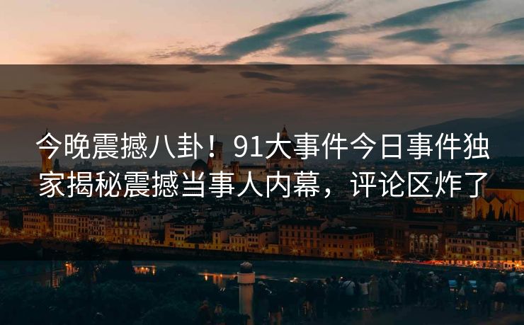 今晚震撼八卦！91大事件今日事件独家揭秘震撼当事人内幕，评论区炸了  第1张