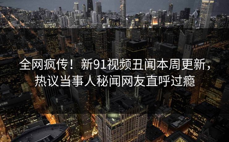 全网疯传！新91视频丑闻本周更新，热议当事人秘闻网友直呼过瘾  第1张