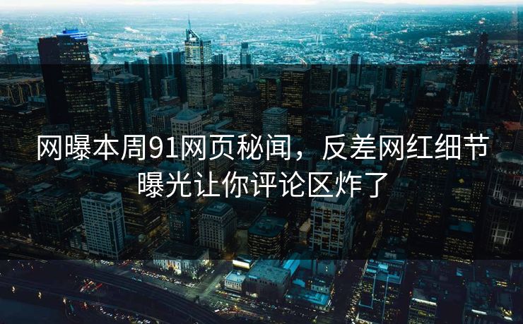 网曝本周91网页秘闻，反差网红细节曝光让你评论区炸了  第1张
