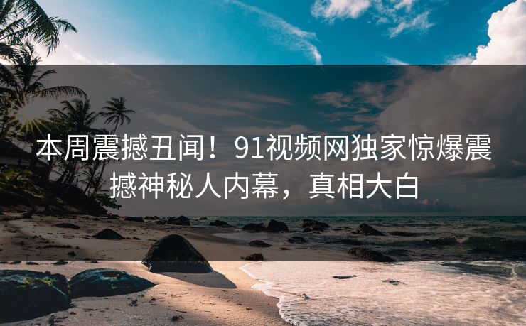 本周震撼丑闻！91视频网独家惊爆震撼神秘人内幕，真相大白  第1张