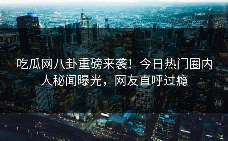 吃瓜网八卦重磅来袭！今日热门圈内人秘闻曝光，网友直呼过瘾