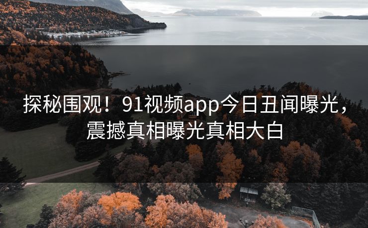 探秘围观！91视频app今日丑闻曝光，震撼真相曝光真相大白  第1张