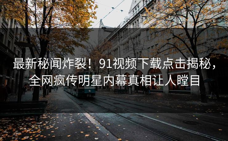 最新秘闻炸裂！91视频下载点击揭秘，全网疯传明星内幕真相让人瞠目  第1张