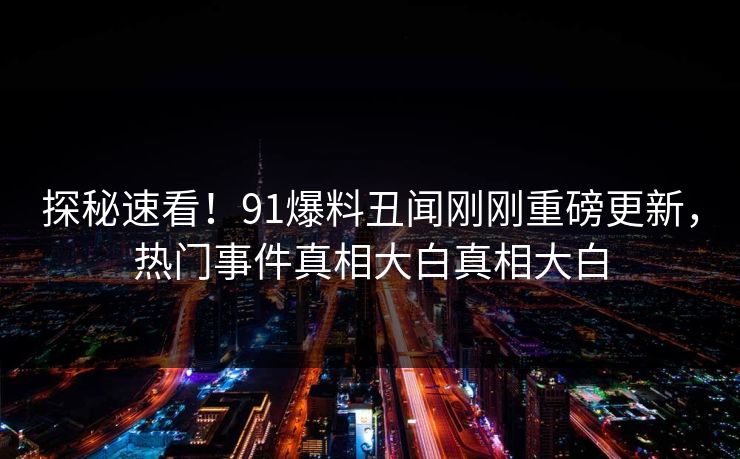 探秘速看！91爆料丑闻刚刚重磅更新，热门事件真相大白真相大白  第1张