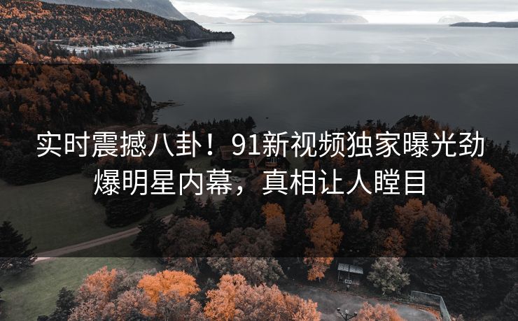 实时震撼八卦！91新视频独家曝光劲爆明星内幕，真相让人瞠目  第1张