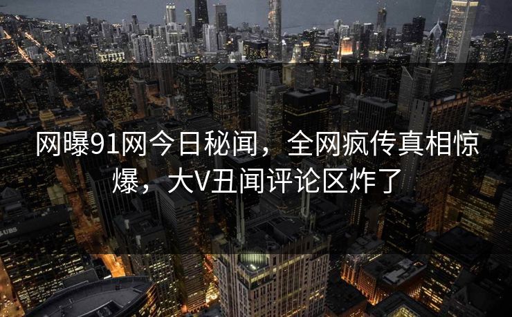 网曝91网今日秘闻，全网疯传真相惊爆，大V丑闻评论区炸了  第1张