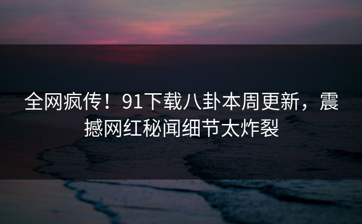 全网疯传！91下载八卦本周更新，震撼网红秘闻细节太炸裂