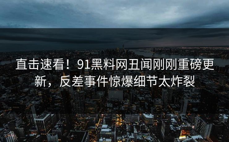 直击速看！91黑料网丑闻刚刚重磅更新，反差事件惊爆细节太炸裂  第1张