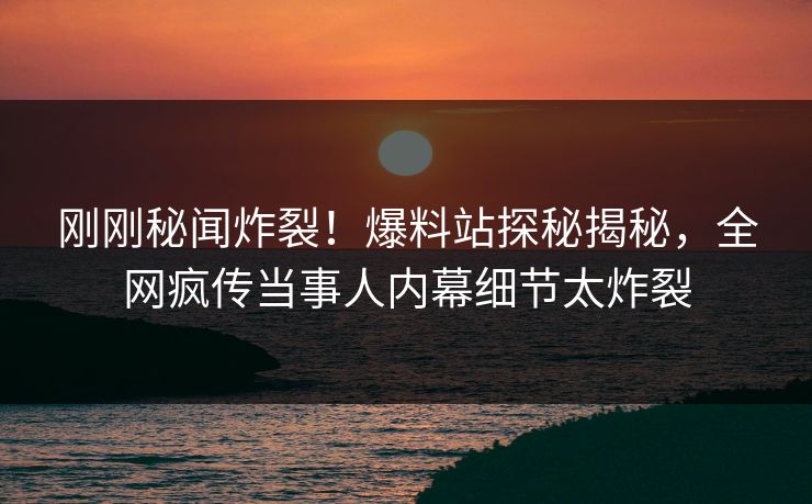 刚刚秘闻炸裂！爆料站探秘揭秘，全网疯传当事人内幕细节太炸裂