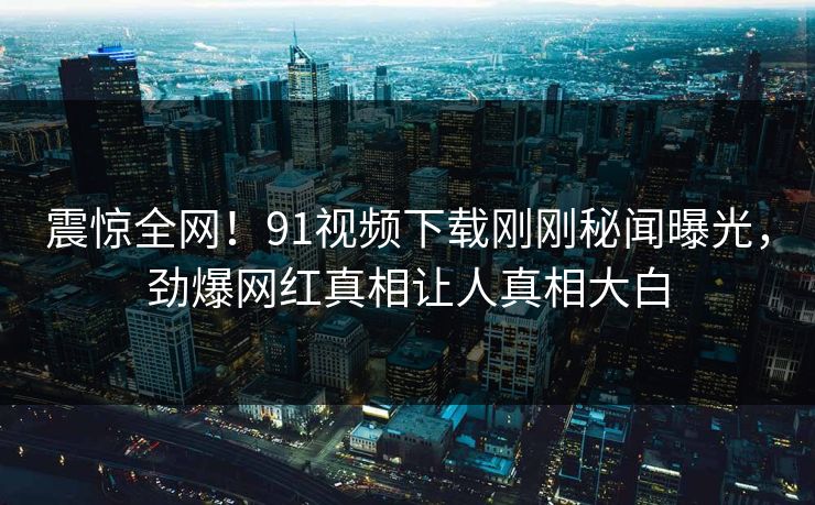 震惊全网！91视频下载刚刚秘闻曝光，劲爆网红真相让人真相大白  第1张