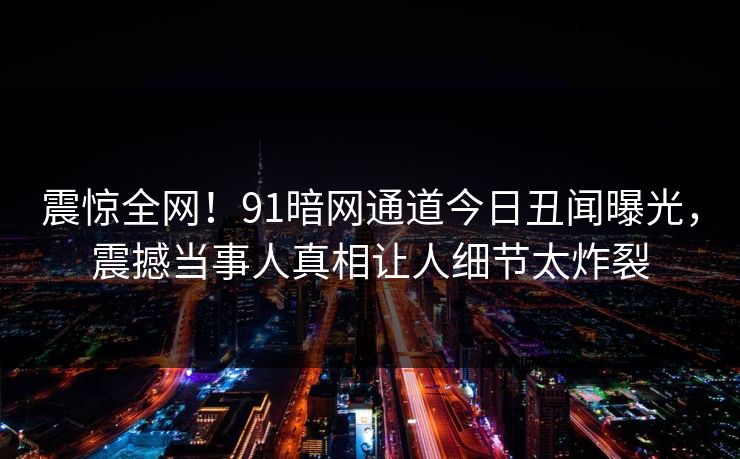 震惊全网！91暗网通道今日丑闻曝光，震撼当事人真相让人细节太炸裂