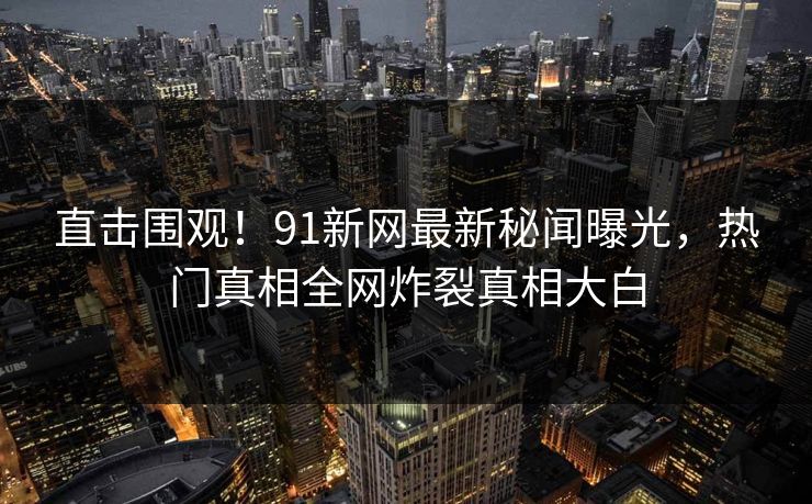 直击围观！91新网最新秘闻曝光，热门真相全网炸裂真相大白  第1张