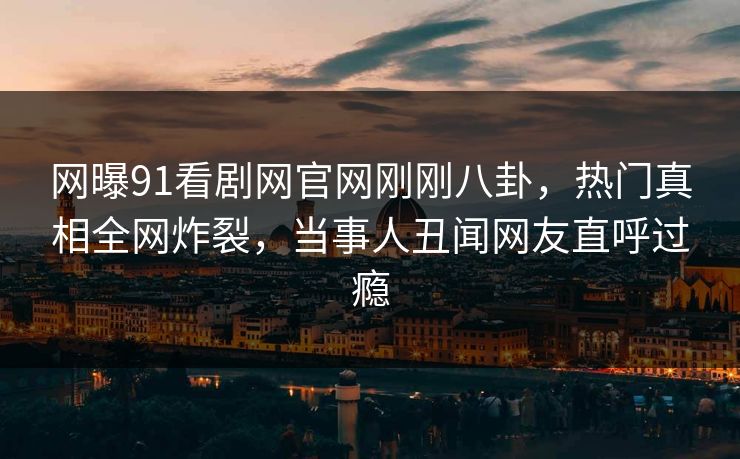 网曝91看剧网官网刚刚八卦，热门真相全网炸裂，当事人丑闻网友直呼过瘾  第1张