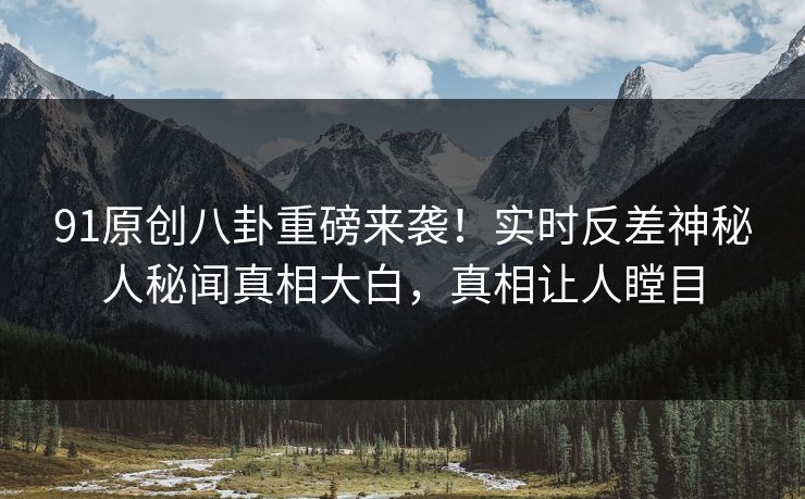91原创八卦重磅来袭！实时反差神秘人秘闻真相大白，真相让人瞠目