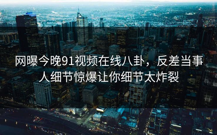 网曝今晚91视频在线八卦，反差当事人细节惊爆让你细节太炸裂  第1张
