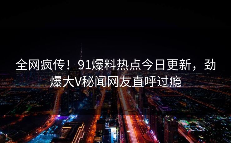 全网疯传！91爆料热点今日更新，劲爆大V秘闻网友直呼过瘾  第1张
