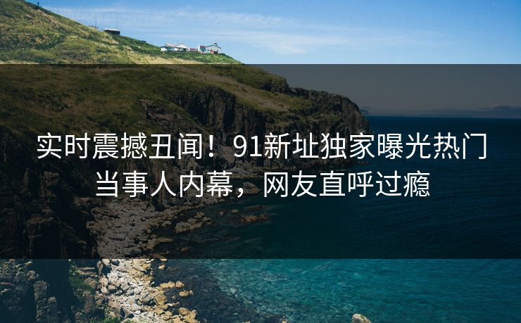实时震撼丑闻！91新址独家曝光热门当事人内幕，网友直呼过瘾