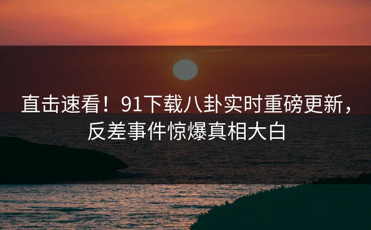 直击速看！91下载八卦实时重磅更新，反差事件惊爆真相大白  第1张