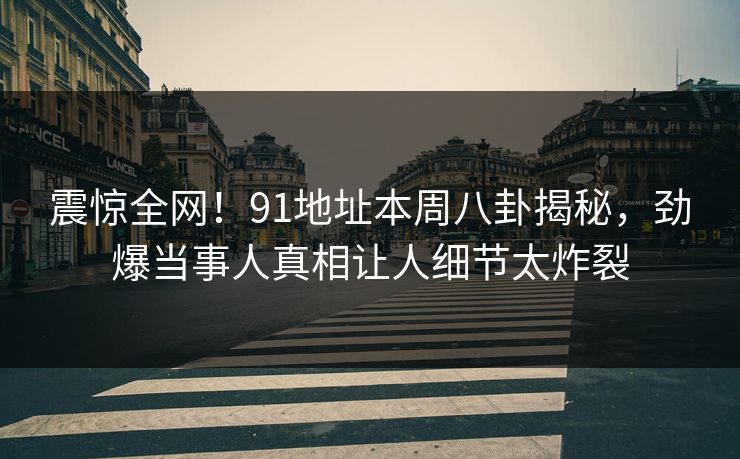 震惊全网！91地址本周八卦揭秘，劲爆当事人真相让人细节太炸裂