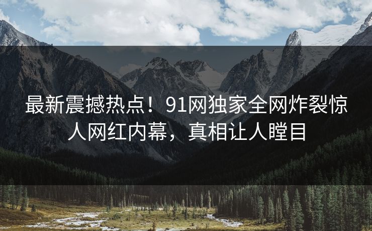 最新震撼热点！91网独家全网炸裂惊人网红内幕，真相让人瞠目  第1张