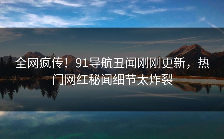 全网疯传！91导航丑闻刚刚更新，热门网红秘闻细节太炸裂