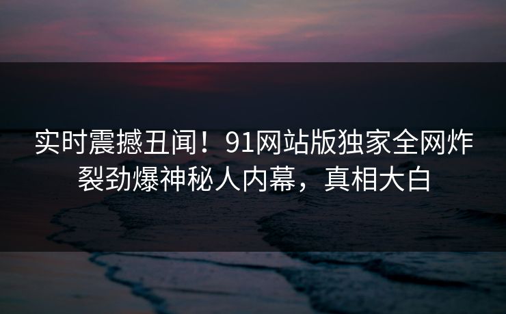 实时震撼丑闻！91网站版独家全网炸裂劲爆神秘人内幕，真相大白  第1张