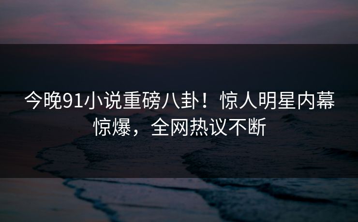 今晚91小说重磅八卦！惊人明星内幕惊爆，全网热议不断  第1张