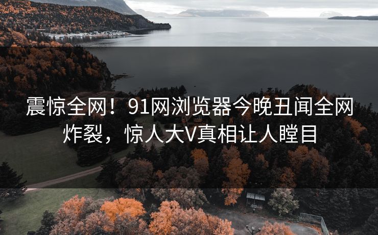 震惊全网！91网浏览器今晚丑闻全网炸裂，惊人大V真相让人瞠目  第1张