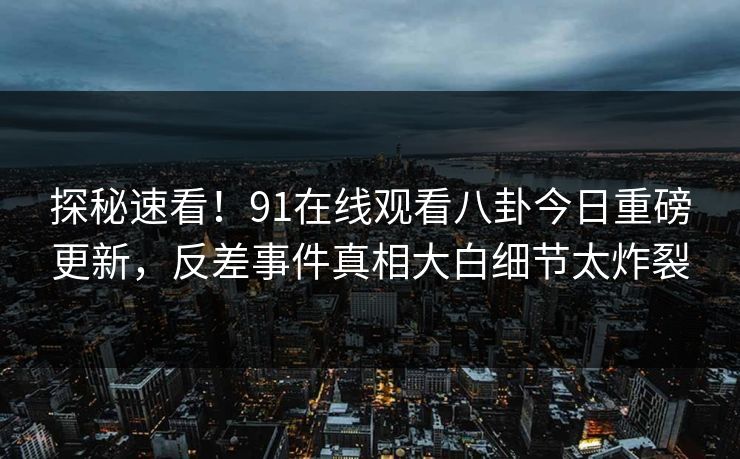 探秘速看！91在线观看八卦今日重磅更新，反差事件真相大白细节太炸裂