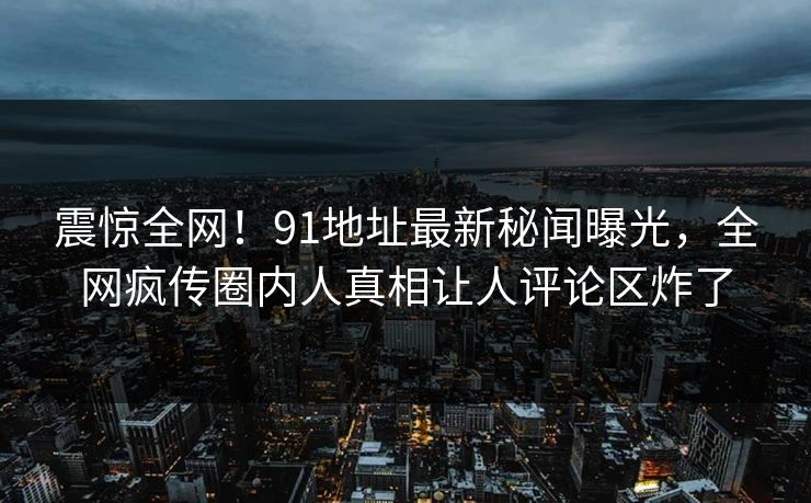 震惊全网！91地址最新秘闻曝光，全网疯传圈内人真相让人评论区炸了  第1张