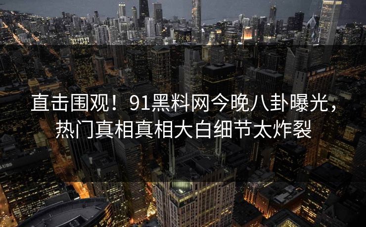 直击围观！91黑料网今晚八卦曝光，热门真相真相大白细节太炸裂